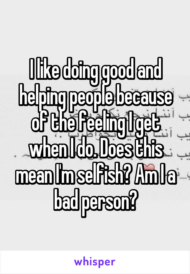 I like doing good and helping people because of the feeling I get when I do. Does this mean I'm selfish? Am I a bad person?