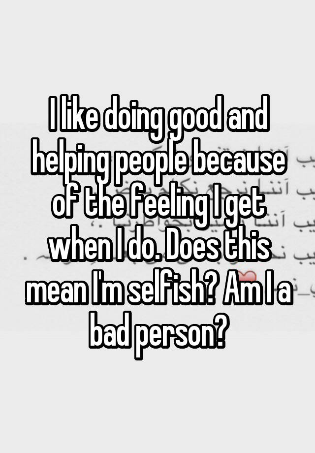 I like doing good and helping people because of the feeling I get when I do. Does this mean I'm selfish? Am I a bad person?