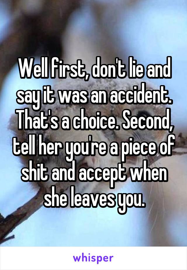 Well first, don't lie and say it was an accident. That's a choice. Second, tell her you're a piece of shit and accept when she leaves you.