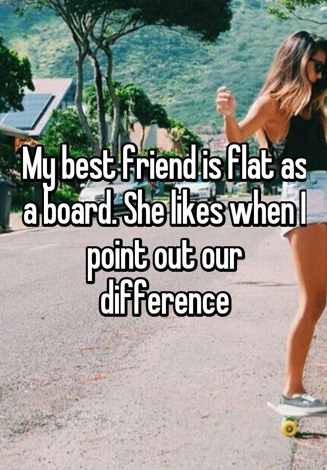 My best friend is flat as a board. She likes when I point out our difference