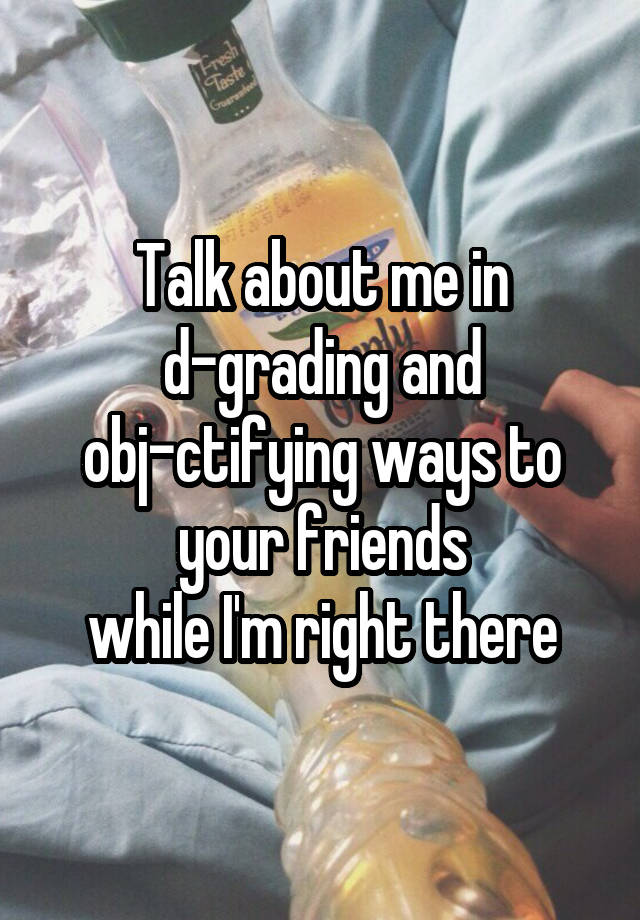 Talk about me in
d-grading and
obj-ctifying ways to
your friends
while I'm right there