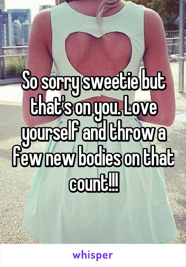 So sorry sweetie but that's on you. Love yourself and throw a few new bodies on that count!!!