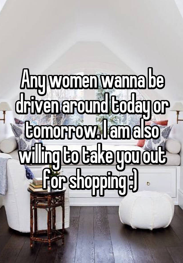 Any women wanna be driven around today or tomorrow. I am also willing to take you out for shopping :) 