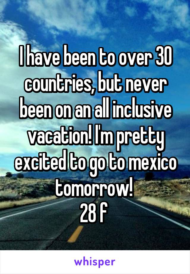 I have been to over 30 countries, but never been on an all inclusive vacation! I'm pretty excited to go to mexico tomorrow! 
28 f 