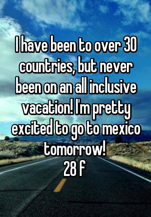 I have been to over 30 countries, but never been on an all inclusive vacation! I'm pretty excited to go to mexico tomorrow! 
28 f 