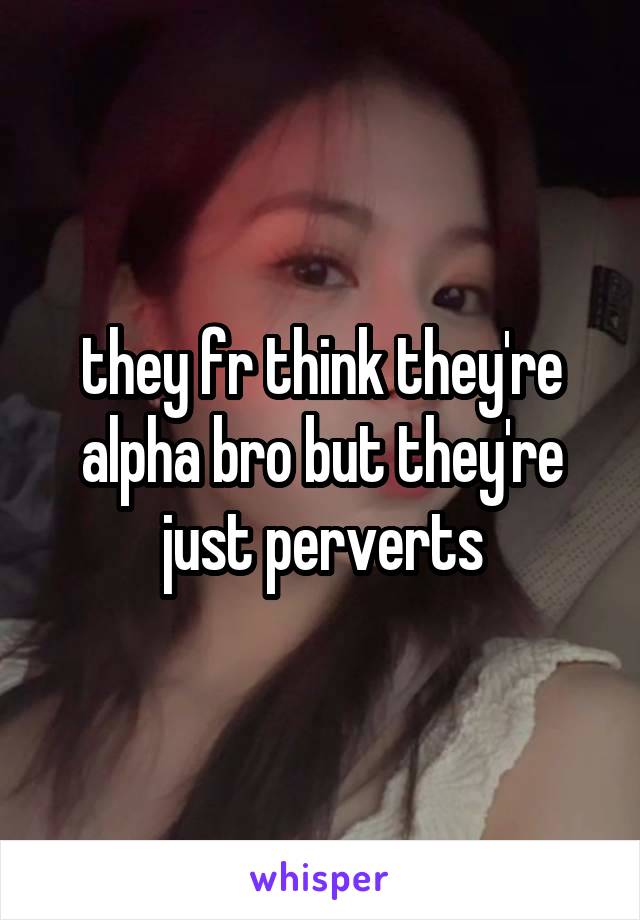 they fr think they're alpha bro but they're just perverts