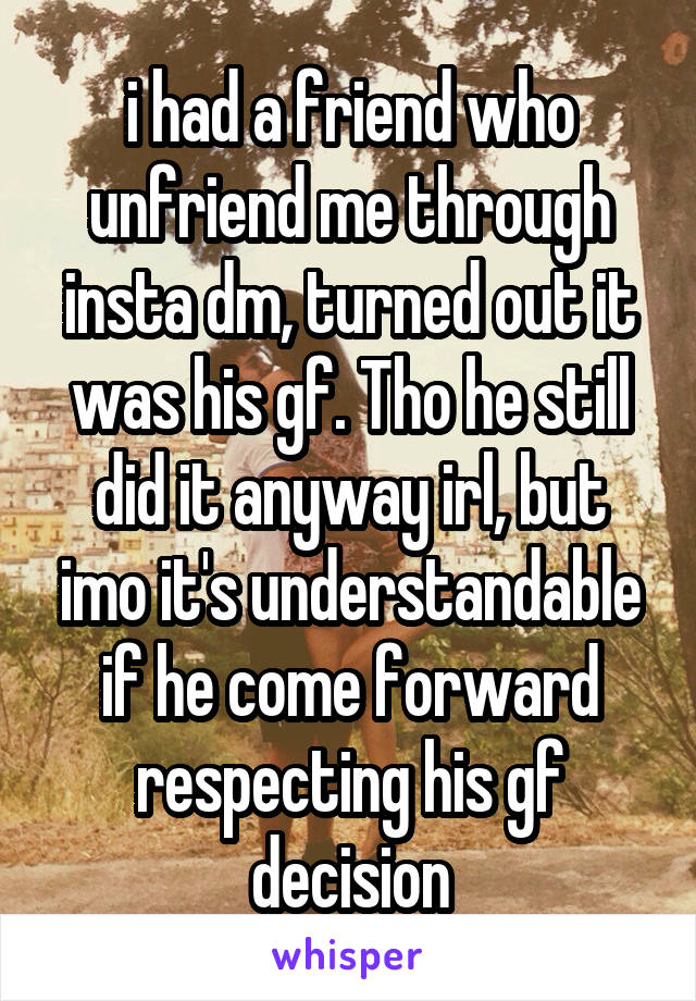 i had a friend who unfriend me through insta dm, turned out it was his gf. Tho he still did it anyway irl, but imo it's understandable if he come forward respecting his gf decision