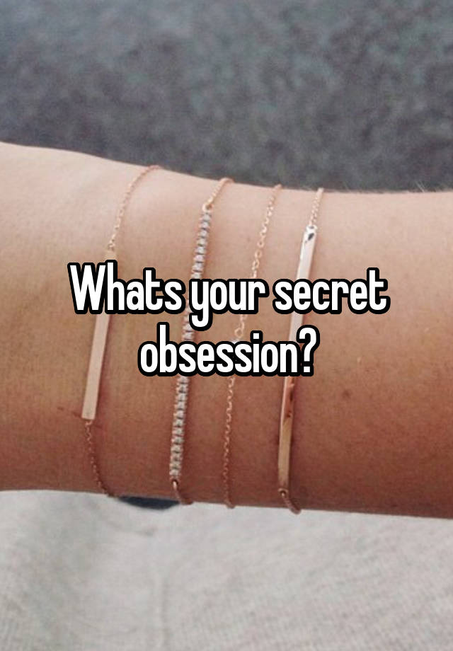 Whats your secret obsession?