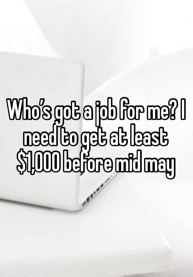 Who’s got a job for me? I need to get at least $1,000 before mid may