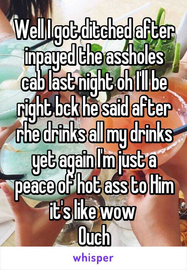 Well I got ditched after inpayed the assholes cab last night oh I'll be right bck he said after rhe drinks all my drinks yet again I'm just a peace of hot ass to Him it's like wow 
Ouch