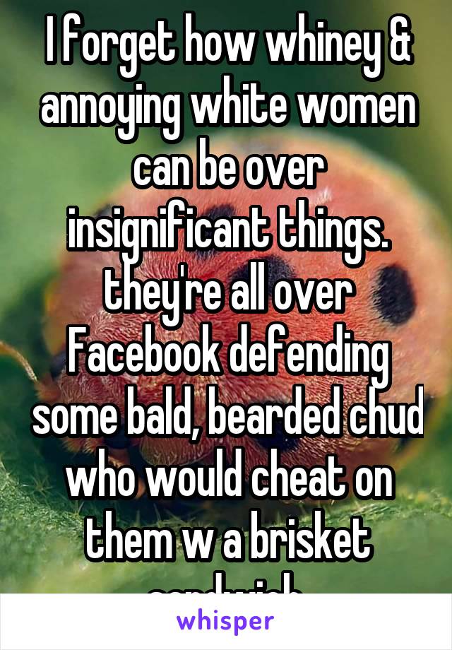 I forget how whiney & annoying white women can be over insignificant things. they're all over Facebook defending some bald, bearded chud who would cheat on them w a brisket sandwich.