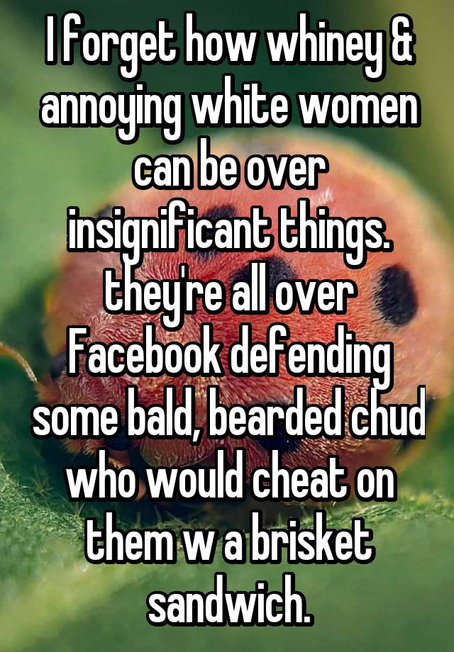 I forget how whiney & annoying white women can be over insignificant things. they're all over Facebook defending some bald, bearded chud who would cheat on them w a brisket sandwich.