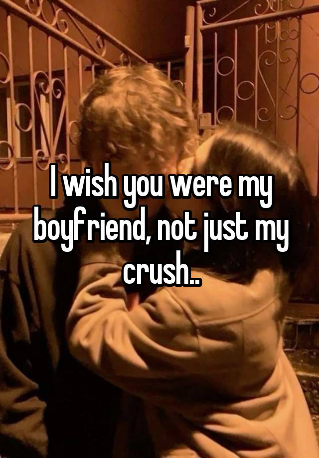 I wish you were my boyfriend, not just my crush..