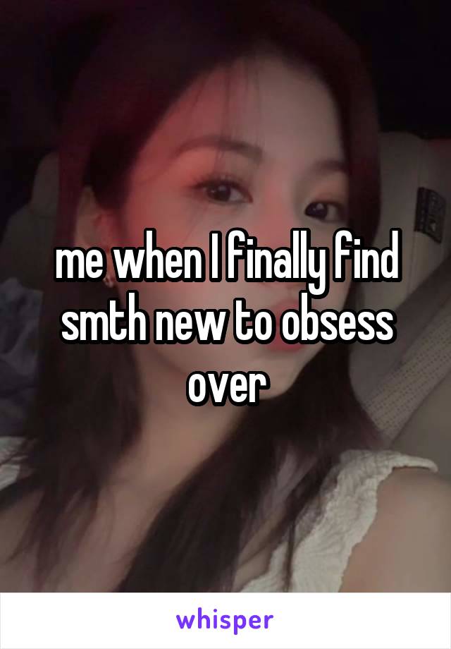 me when I finally find smth new to obsess over