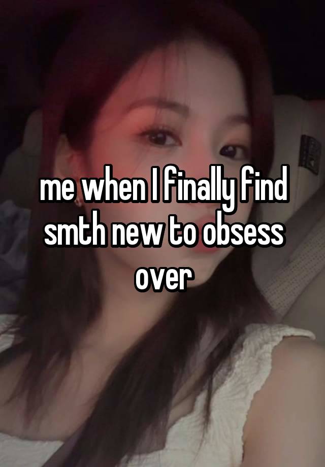 me when I finally find smth new to obsess over