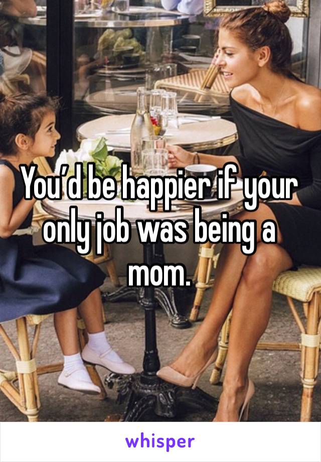 You’d be happier if your only job was being a mom. 