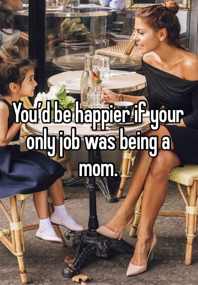 You’d be happier if your only job was being a mom. 