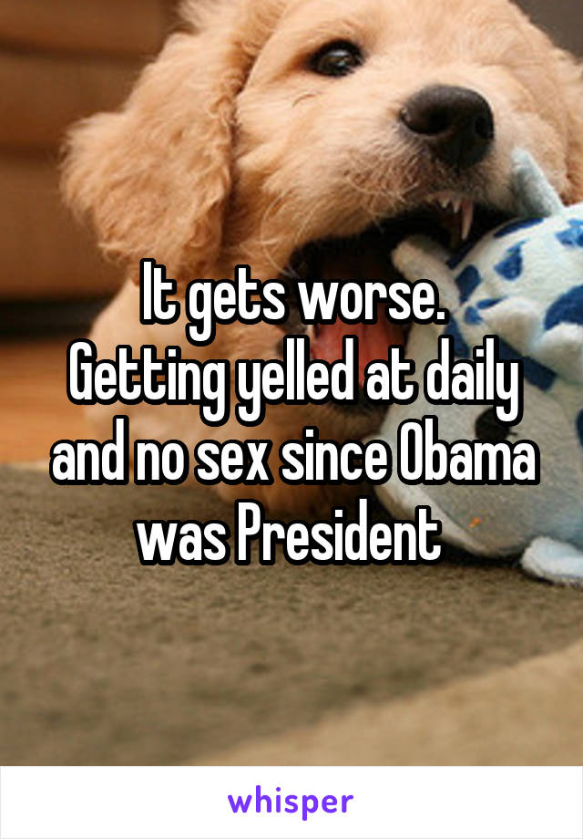 It gets worse.
Getting yelled at daily and no sex since Obama was President 