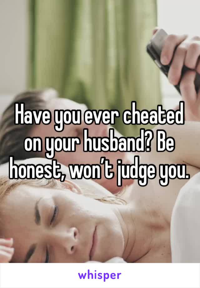 Have you ever cheated on your husband? Be honest, won’t judge you.