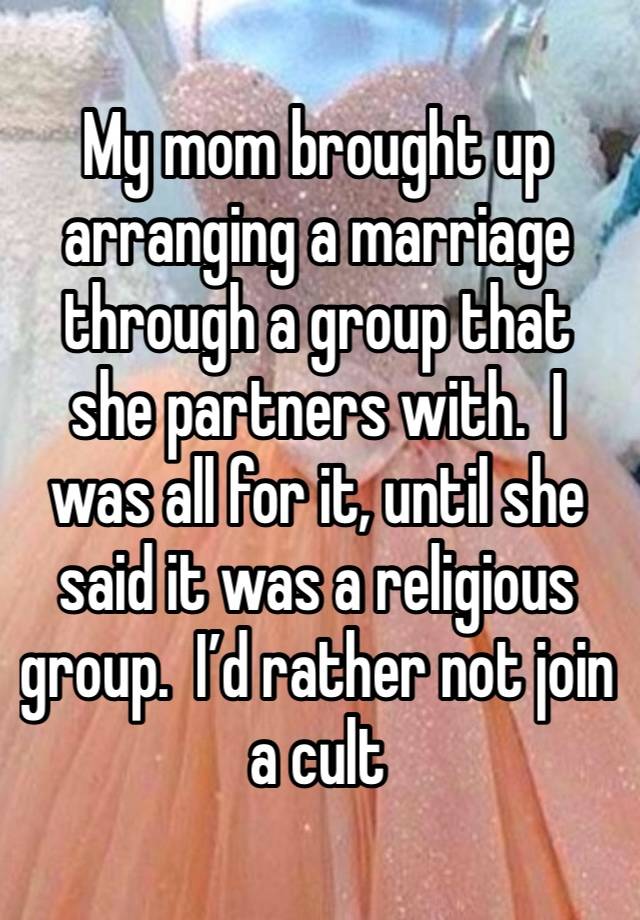 My mom brought up arranging a marriage through a group that she partners with.  I was all for it, until she said it was a religious group.  I’d rather not join a cult