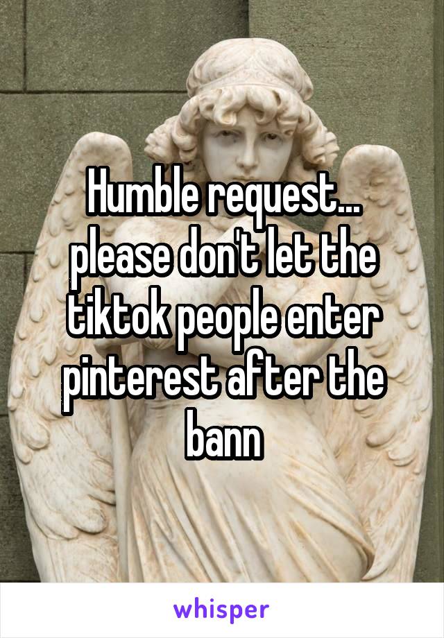 Humble request...
please don't let the tiktok people enter pinterest after the bann