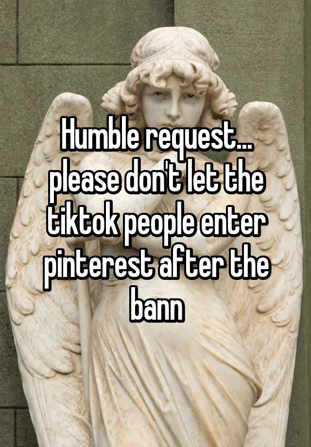 Humble request...
please don't let the tiktok people enter pinterest after the bann