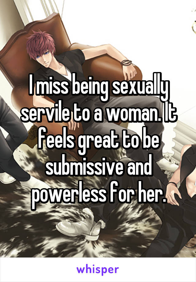 I miss being sexually servile to a woman. It feels great to be submissive and powerless for her.