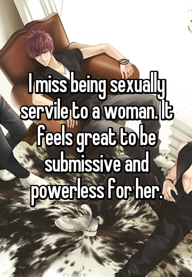 I miss being sexually servile to a woman. It feels great to be submissive and powerless for her.