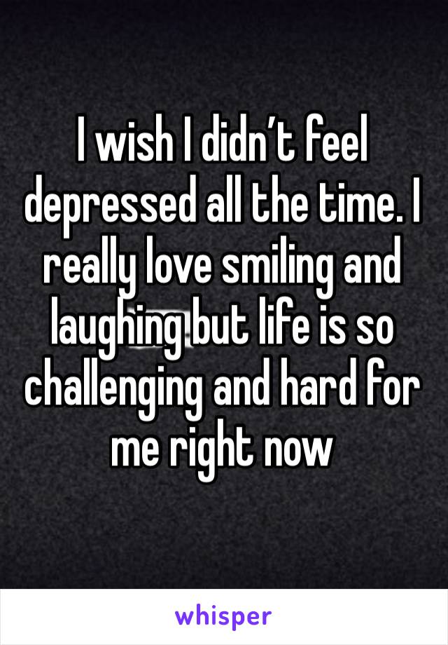 I wish I didn’t feel depressed all the time. I really love smiling and laughing but life is so challenging and hard for me right now 