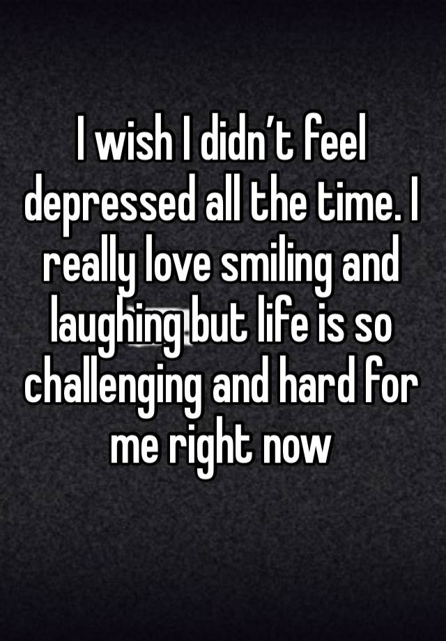 I wish I didn’t feel depressed all the time. I really love smiling and laughing but life is so challenging and hard for me right now 