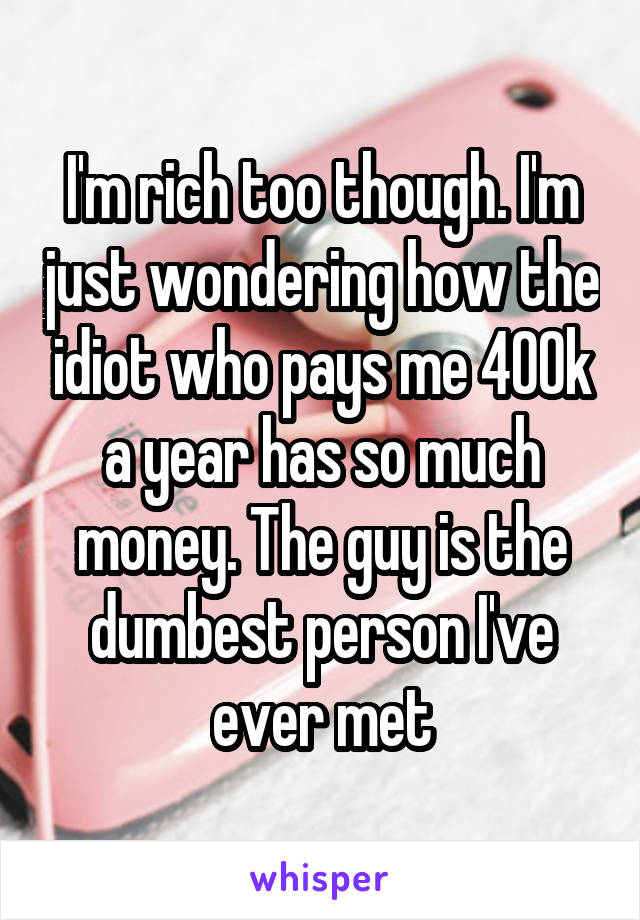 I'm rich too though. I'm just wondering how the idiot who pays me 400k a year has so much money. The guy is the dumbest person I've ever met