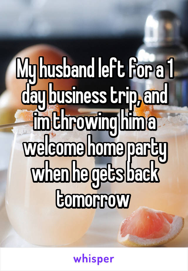 My husband left for a 1 day business trip, and im throwing him a welcome home party when he gets back tomorrow 