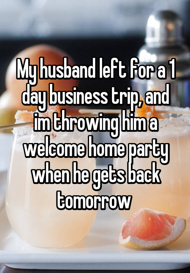 My husband left for a 1 day business trip, and im throwing him a welcome home party when he gets back tomorrow 