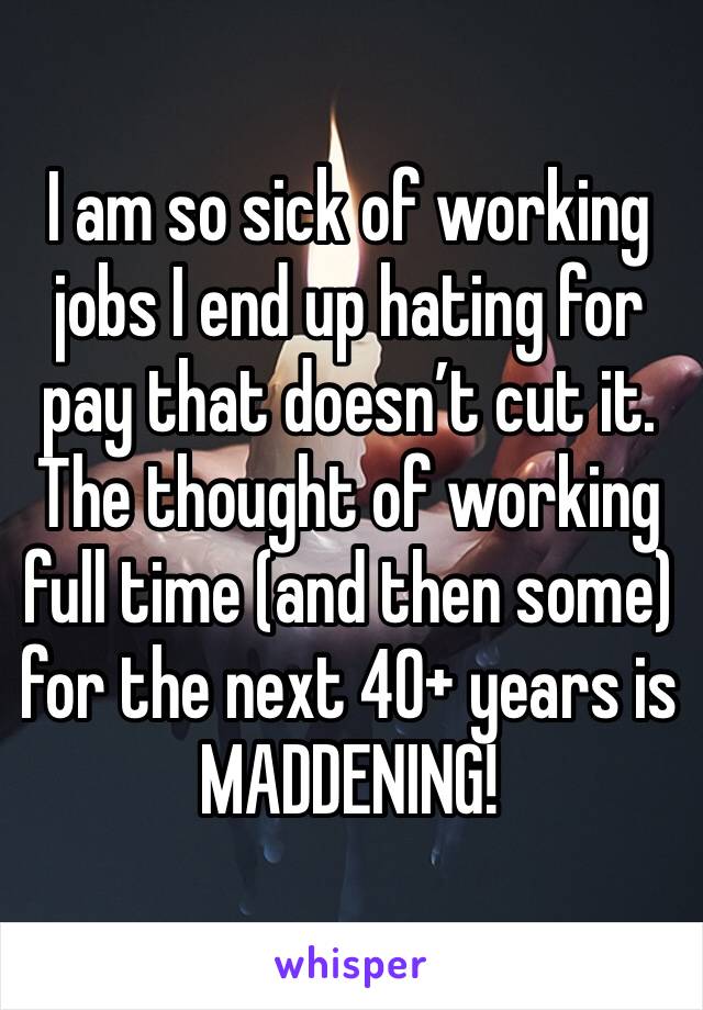 I am so sick of working jobs I end up hating for pay that doesn’t cut it. The thought of working full time (and then some) for the next 40+ years is MADDENING!