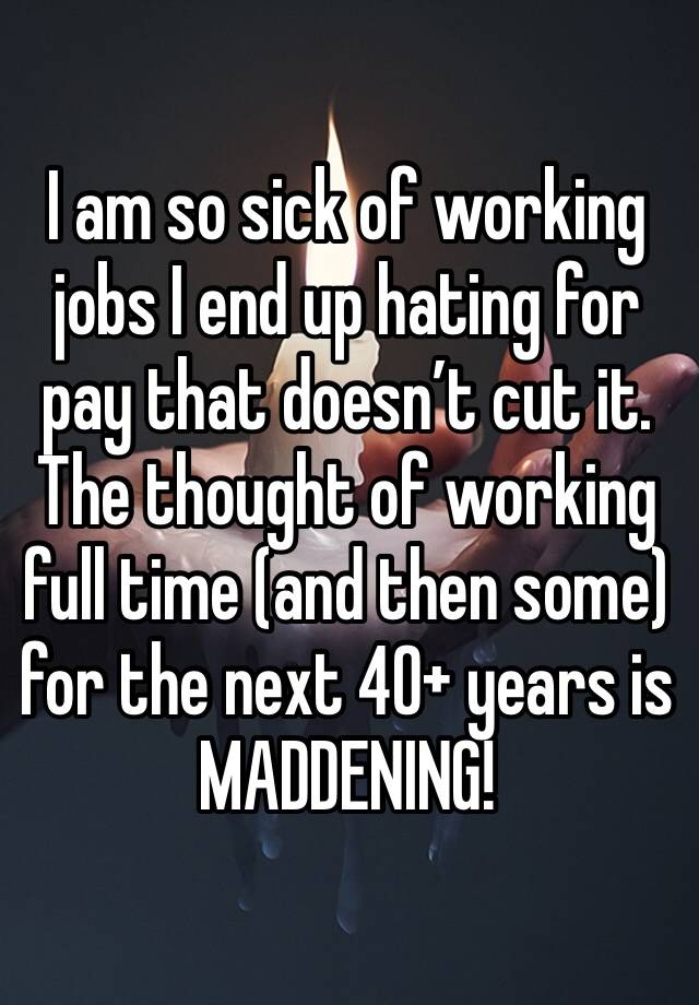 I am so sick of working jobs I end up hating for pay that doesn’t cut it. The thought of working full time (and then some) for the next 40+ years is MADDENING!