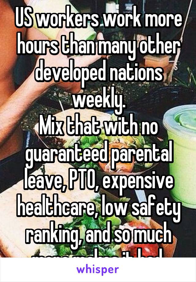 US workers work more hours than many other developed nations weekly.
Mix that with no guaranteed parental leave, PTO, expensive healthcare, low safety ranking, and so much more makes it bad.