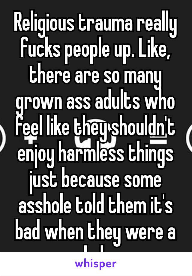 Religious trauma really fucks people up. Like, there are so many grown ass adults who feel like they shouldn't enjoy harmless things just because some asshole told them it's bad when they were a kıd.