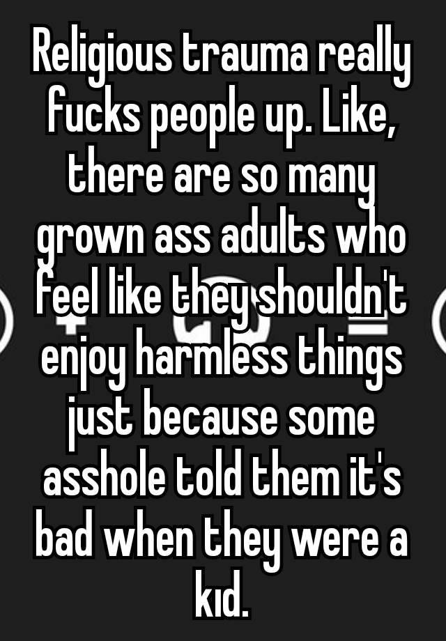 Religious trauma really fucks people up. Like, there are so many grown ass adults who feel like they shouldn't enjoy harmless things just because some asshole told them it's bad when they were a kıd.