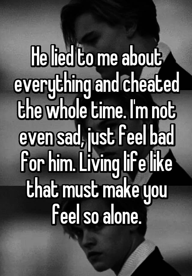 He lied to me about everything and cheated the whole time. I'm not even sad, just feel bad for him. Living life like that must make you feel so alone.