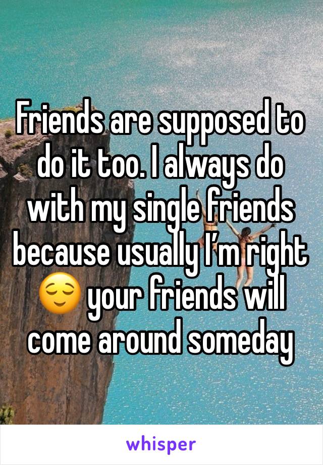 Friends are supposed to do it too. I always do with my single friends because usually I’m right 😌 your friends will come around someday 