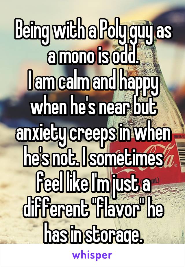 Being with a Poly guy as a mono is odd.
I am calm and happy when he's near but anxiety creeps in when he's not. I sometimes feel like I'm just a different "flavor" he has in storage.