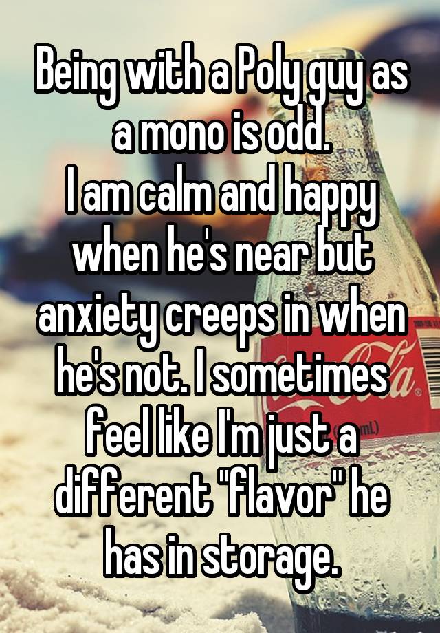 Being with a Poly guy as a mono is odd.
I am calm and happy when he's near but anxiety creeps in when he's not. I sometimes feel like I'm just a different "flavor" he has in storage.