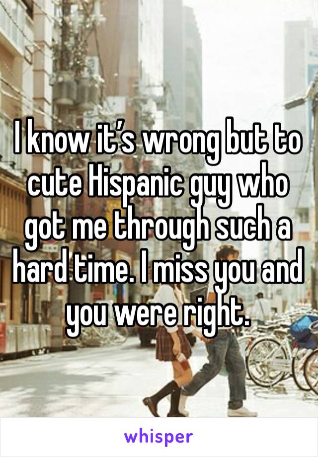 I know it’s wrong but to cute Hispanic guy who got me through such a hard time. I miss you and you were right. 