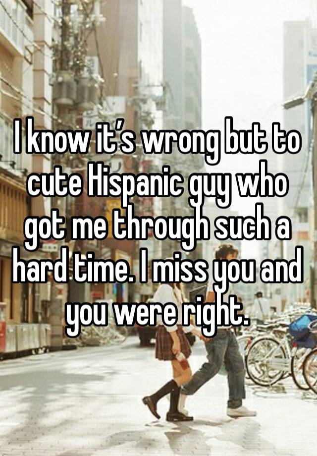 I know it’s wrong but to cute Hispanic guy who got me through such a hard time. I miss you and you were right. 