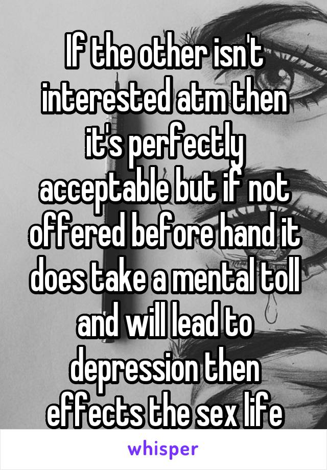 If the other isn't interested atm then it's perfectly acceptable but if not offered before hand it does take a mental toll and will lead to depression then effects the sex life