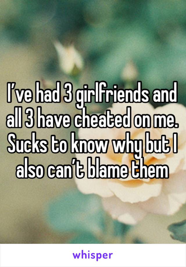 I’ve had 3 girlfriends and all 3 have cheated on me. Sucks to know why but I also can’t blame them