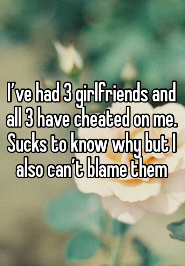 I’ve had 3 girlfriends and all 3 have cheated on me. Sucks to know why but I also can’t blame them