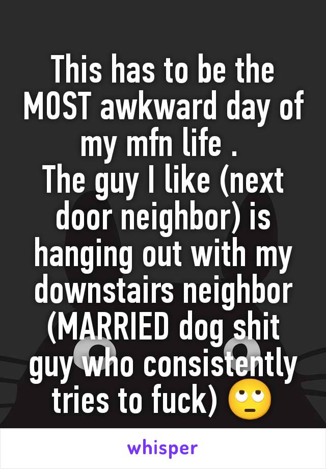 This has to be the MOST awkward day of my mfn life . 
The guy I like (next door neighbor) is hanging out with my downstairs neighbor (MARRIED dog shit guy who consistently tries to fuck) 🙄