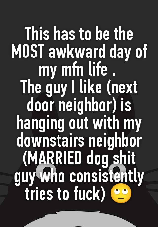 This has to be the MOST awkward day of my mfn life . 
The guy I like (next door neighbor) is hanging out with my downstairs neighbor (MARRIED dog shit guy who consistently tries to fuck) 🙄