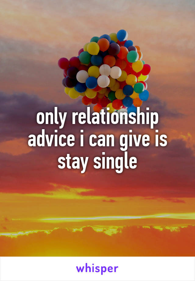 only relationship advice i can give is stay single